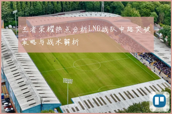 王者荣耀热点分析LNG战队中路突破策略与战术解析