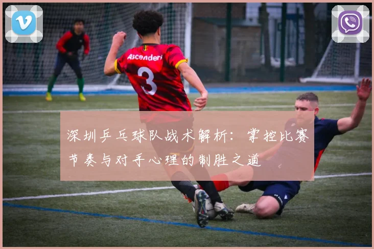 深圳乒乓球队战术解析：掌控比赛节奏与对手心理的制胜之道