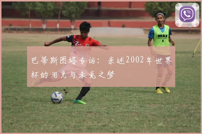 巴蒂斯图塔专访：亲述2002年世界杯的泪光与未竟之梦