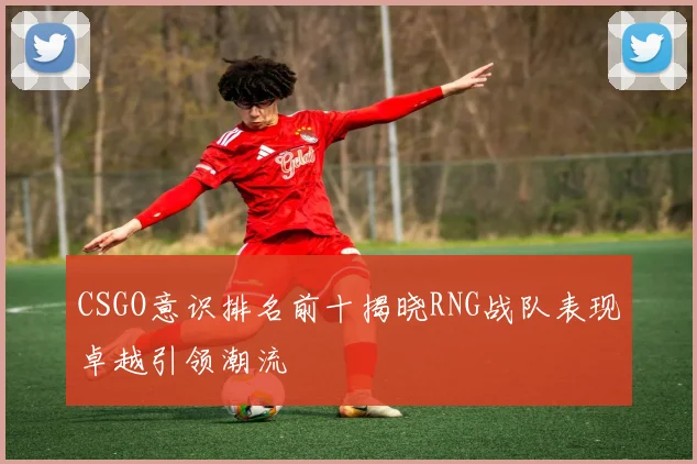 CSGO意识排名前十揭晓RNG战队表现卓越引领潮流