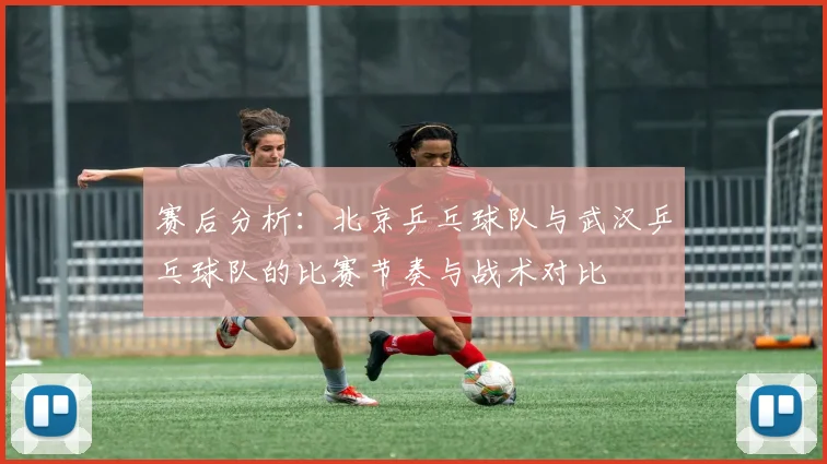 赛后分析：北京乒乓球队与武汉乒乓球队的比赛节奏与战术对比