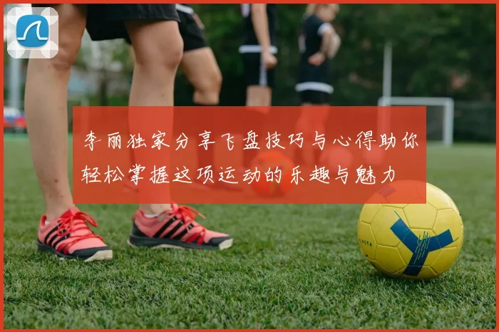 李丽独家分享飞盘技巧与心得助你轻松掌握这项运动的乐趣与魅力