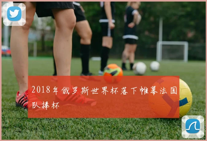 2018年俄罗斯世界杯落下帷幕法国队捧杯