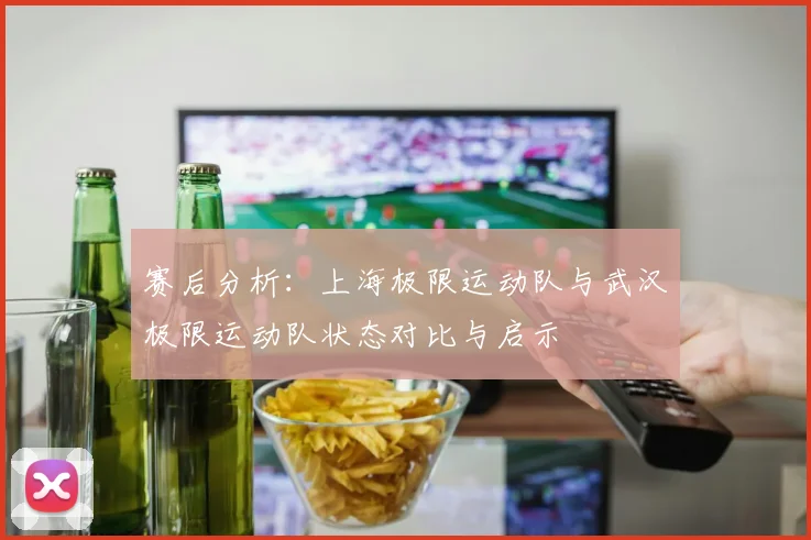 赛后分析：上海极限运动队与武汉极限运动队状态对比与启示