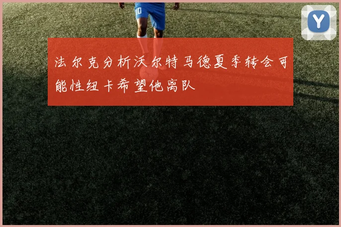 法尔克分析沃尔特马德夏季转会可能性纽卡希望他离队